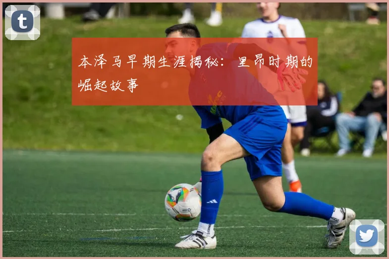 本泽马早期生涯揭秘:里昂时期的崛起故事