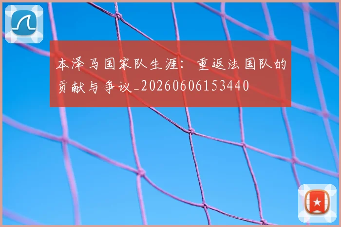 本泽马国家队生涯:重返法国队的贡献与争议_20260606153440