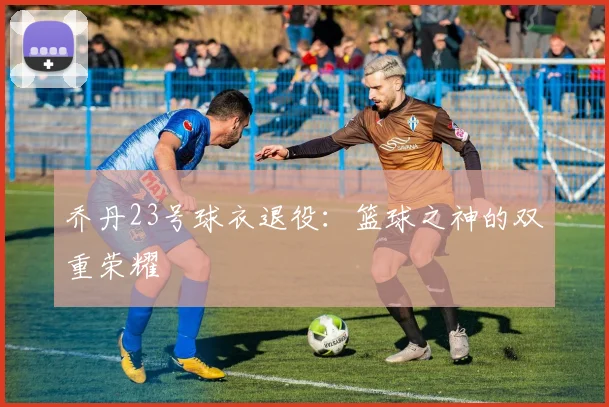 乔丹23号球衣退役:篮球之神的双重荣耀