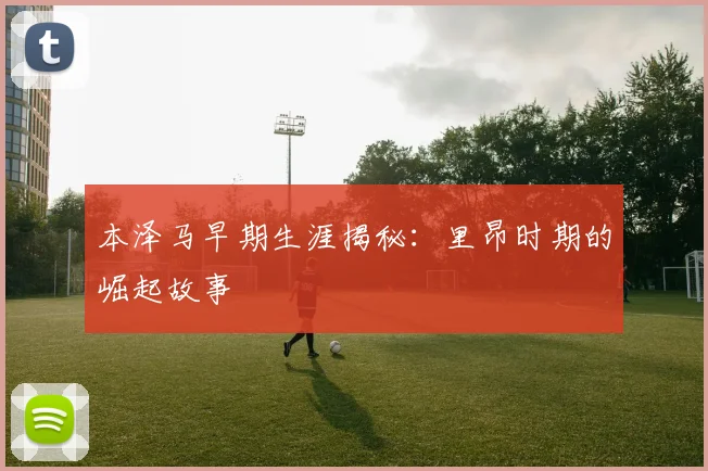 本泽马早期生涯揭秘：里昂时期的崛起故事
