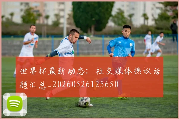 世界杯最新动态：社交媒体热议话题汇总_20260526125650
