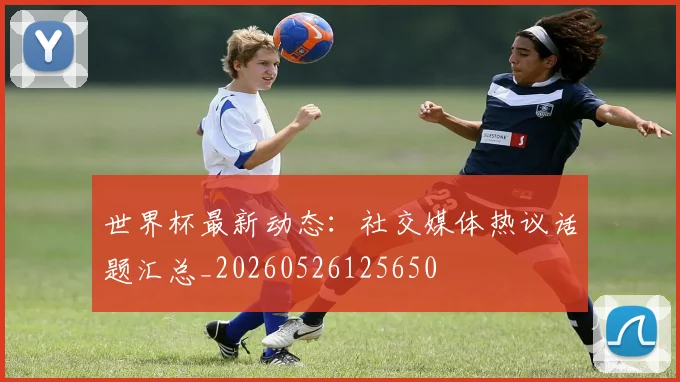 世界杯最新动态:社交媒体热议话题汇总_20260526125650